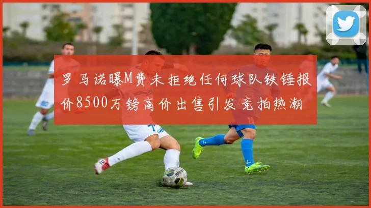 罗马诺曝M费未拒绝任何球队铁锤报价8500万镑高价出售引发竞拍热潮