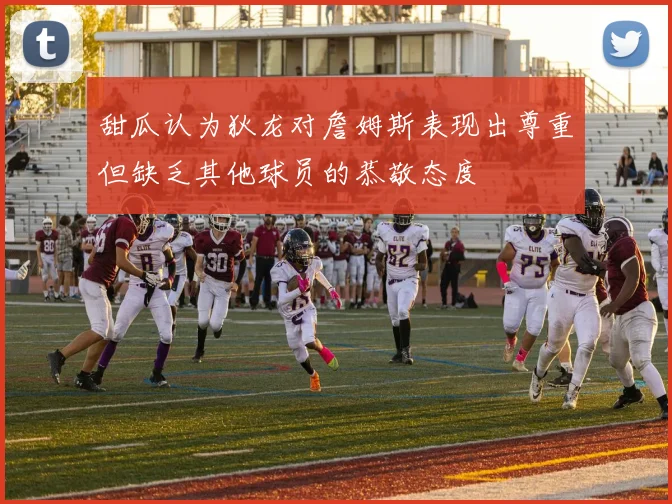 甜瓜认为狄龙对詹姆斯表现出尊重但缺乏其他球员的恭敬态度